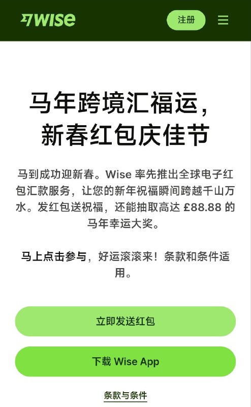 Wise新出2026农历新年活动活动时间- 2026-01-22 00:00 UTC 至 2026-02-24 23:59 UTC（或奖池 GBP 11,000 用尽）参与资格- 年满18岁,🇺🇸美/🇸🇬新/🇲🇾马/🇦🇺澳/🇳🇿新西兰区的用户且账户正常- 新用户：需要通过活动页注册- 现有用户：需要过去6个月内在 SGD/MYR/THB/IDR/HKD/CNY 其一有取款/汇款/开通了币种余额/用卡支付过相应币种如何参与- 通过首页的红包入口发起- 最低 £15 或等值且需要活动期内完成入账结算- 只有前3笔合格汇款可获奖励– 只能转给他人针对🇺🇸美国区- 明信片/信件邮寄报名：含姓名、地址、电话、Wise账户邮箱、年龄- 地址：Wise US Inc., Attn: Chinese New Year e-Hongbao Promotion, 30 W 26th Street, Floor 6, New York, NY 10010- 邮戳在活动期内，且于结束后10个工作日内送达；每封信计1次针对🇨🇳支付宝-支付宝同时提供